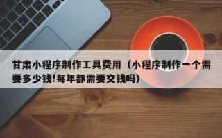 神木甘肃小程序制作工具费用（小程序制作一个需要多少钱!每年都需要交钱吗）
