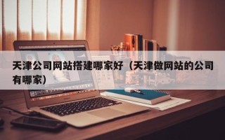 神木天津公司网站搭建哪家好（天津做网站的公司有哪家）