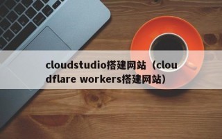 神木cloudstudio搭建网站（cloudflare workers搭建网站）