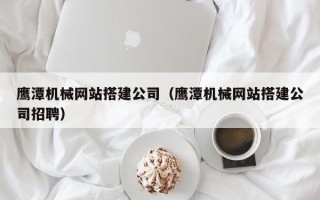 神木鹰潭机械网站搭建公司（鹰潭机械网站搭建公司招聘）