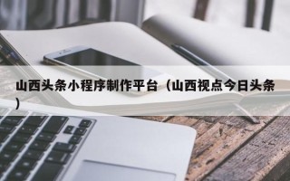 神木山西头条小程序制作平台（山西视点今日头条）